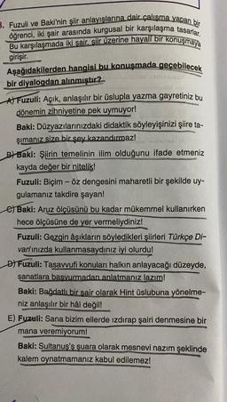 3. Fuzuli ve Baki'nin şiir anlayışlarına dair çalışma yapan bir
öğrenci, iki şair arasında kurgusal bir karşılaşma tasarlar.
Bu karşılaşmada iki şair, şiir üzerine hayali bir konuşmaya
girişir.
Aşağıdakilerden hangisi bu konuşmada geçebilecek
bir diyalogdan alınmıştır?
GEDIGGE
A) Fuzuli: Açık, anlaşılır bir üslupla yazma gayretiniz bu
dönemin zihniyetine pek uymuyor!
Baki: Düzyazılarınızdaki didaktik söyleyişinizi şiire ta-
şımanız size bir şey kazandırmaz!
B) Baki: Şiirin temelinin ilim olduğunu ifade etmeniz
kayda değer bir nitelik!
Fuzuli: Biçim - öz dengesini maharetli bir şekilde uy-
gulamanız takdire şayan!
Baki: Aruz ölçüsünü bu kadar mükemmel kullanırken
hece ölçüsüne de yer vermeliydiniz!
Fuzuli: Gezgin âşıkların söyledikleri şiirleri Türkçe Di-
van'ınızda kullanmasaydınız iyi olurdu!
D) Fuzuli: Tasavvufi konuları halkın anlayacağı düzeyde,
sanatlara basvurmadan anlatmanız lazım!
Baki: Bağdatlı bir sair olarak Hint üslubuna yönelme-
niz anlaşılır bir hâl değil!
E) Fuzuli: Sana bizim ellerde ızdırap şairi denmesine bir
mana veremiyorum!
Baki: Sultanus's suara olarak mesnevi nazım şeklinde
kalem oynatmamanız kabul edilemez!