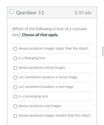 Which of the following is true of a concave lens? Choose all that apply.
(A)always produces images larger than the object
(B)is a diverging lens
(C)always produces virtual images
(D)can sometimes produce a virtual image
(E)can sometimes produce a real image
(F)is a converging lens
(G)always produces real images
(H)always produces images smaller than the object