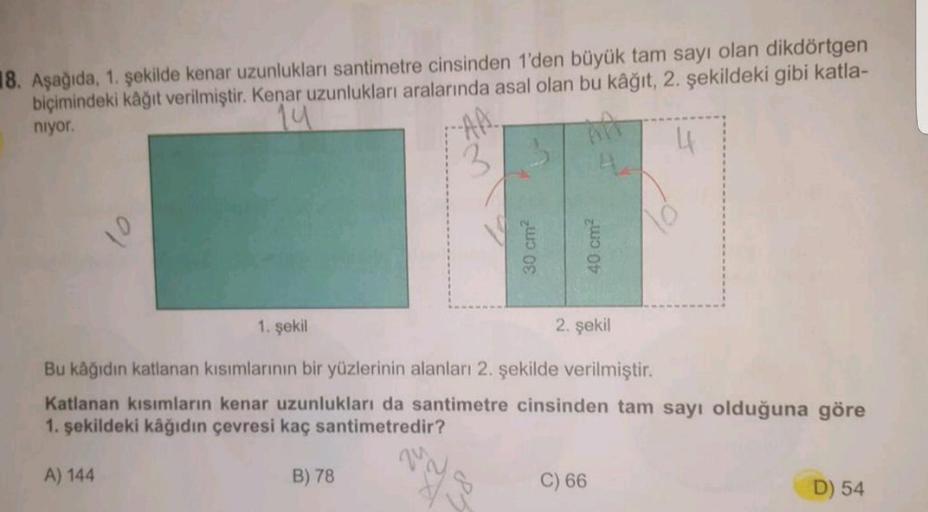 18. Aşağıda, 1. şekilde kenar uzunlukları santimetre cinsinden 1'den büyük tam sayı olan dikdörtgen
biçimindeki kâğıt verilmiştir. Kenar uzunlukları aralarında asal olan bu kâğıt, 2. şekildeki gibi katla-
niyor.
14
4
1. şekil
2. şekil
Bu kâğıdın katlanan k