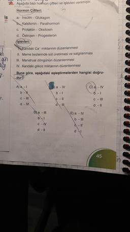 25. Aşağıda bazı hormon çiftleri ve işlevleri verilmiştir.
Hormon Çiftleri:
is
a. İnsülin - Glukagon
slon
Kalsitonin - Parathormon
c. Prolaktin - Oksitosin
d. Östrojen - Progesteron
İşlevleri:
Kandaki Cat miktarının düzenlenmesi
II. Meme bezlerinde süt üretilmesi ve salgılanması
III. Menstrual döngünün düzenlenmesi
IV. Kandaki glikoz miktarının düzenlenmesi
Buna göre, aşağıdaki eşleştirmelerden hangisi doğru-
dur?
A) a - I
B) a - IV
C) a -IV
b-N
b -1
6-1
c-III
C-11
c-III
d - IV
d-III
d - II
gun
7.
D) a - III
b-l
C-IV
d - Il
E) a - IV
b - Ill
à - It
d-l
45