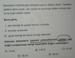 Kemiklerin birbirleriyle birleşme yerine eklem denir. Hareket
şekline göre oynar, yarı oynar ve oynamaz eklem olmak üze-
re üç çeşit eklem vardır.
Buna göre,
I. alın kemiği ile şakak kemiği arasında
II. omurlar arasında
III. uyluk kemiği ile kaval kemiği arasında
bulunan eklemlerin hareket yeteneklerinin çoktan aza
doğru sıralanması hangi seçenekte doğru verilmiştir?
MAY
META
A) I-II-III
B) 1-111-11
C) 11-1-111
D) III-1-11
E) 11-11-1