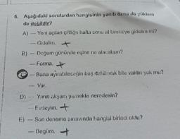 6. Aşağıdaki sorulardan hangisinin yanıtı özno de yüklem
de değildir?
A)
- Yeni açılan çiftliğe hafta sonu at binmeye gidelim mi?
Gidelim.
P
+
B) - Doğum gününde eşine ne alacaksın?
- Forma.
+
Bana ayırabileceğin beş dakikacık bile vaktin yok mu?
-
Var.
Yarın akşam yemekte neredesin?
Evdeyim. +
Son deneme sınavında hangisi birinci oldu?
Begüm. →
E)