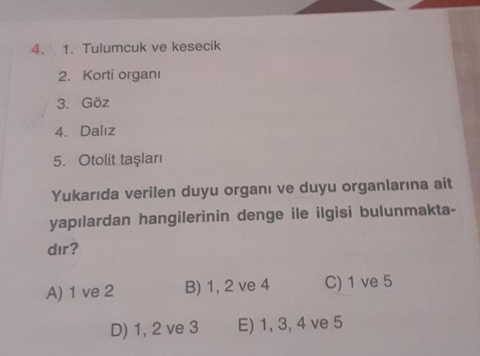 4. 1. Tulumcuk ve kesecik
2. Korti organi
3. Göz
4. Daliz
5. Otolit taşları
Yukarıda verilen duyu organı ve duyu organlarına ait
yapılardan hangilerinin denge ile ilgisi bulunmakta-
dir?
A) 1 ve 2
B) 1, 2 ve 4
C) 1 ve 5
D) 1, 2 ve 3
E) 1, 3, 4 ve 5