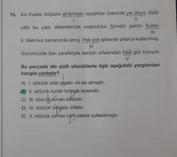 15. Kız Kulesi, boğazın girişindeki kayalıklar üzerinde yer alıyor. 2500
1
11
yıllık bu yapı, efsaneleriyle meşhurdur. Şimdiki şeklini Sultan
II. Mahmut zamanında almış. Pek çok görevde yıllarca kullanılmış.
IV
Günümüzde tüm zarafetiyle denizin ortasından hâlâ göz kırpıyor.
V
Bu parçada altı çizili sözcüklerle ilgili aşağıdaki yargılardan
hangisi yanlıştır?
A) 1. sözcük sıfat yapan -ki eki almıştır.
B) II. sözcük kurallı birleşik eylemdir.
irleşik
C) III. sözcük unvan sıfatıdır.
D) IV. sözcük belgisiz sıfattır.
E) V. sözcük zaman zarfı olarak kullanılmıştır.