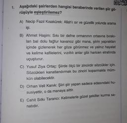 1. Aşağıdaki şairlerden hangisi beraberinde verilen şiir gö-
0:29
rüşüyle
eşleştirilemez?
A) Necip Fazıl Kısakürek: Allah'ı sır ve güzellik yolunda arama
işi.
B) Ahmet Haşim: Sıkı bir defne ormanının ortasına bırakı-
lan bal dolu fağfur kavanoz gibi mana, şiirin yaprakları
içinde gizlenerek her göze görünmez ve yalnız hayalat
ve kelime kafilelerini, vızıltılı anlar gibi haricen etrafında
uçuşturur.
C) Yusuf Ziya Ortaç: Şiirde ölçü bir zincirdir sözcükler için.
Sözcükleri kanatlandırmak bu zinciri koparmakla müm-
kün olabilecektir.
D) Orhan Veli Kanık: Şiiri şiir yapan sadece edasındaki hu-
susiyettir, o da manaya aittir.
E) Cahit Sıtkı Tarancı: Kelimelerle güzel şekiller kurma sa-
natıdır.