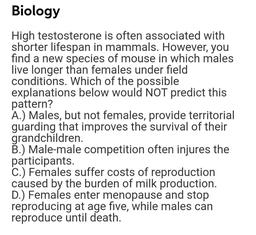High testosterone is often associated with shorter lifespan in mammals. However, you find a new species of mouse in which males live longer than females under field conditions. Which of the possible explanations below would NOT predict this pattern?