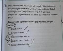 3
11
7 Mavi kelebeklerin hikâyesini bilir misiniz? Mavi kelebekleri
her yerde göremezsiniz. Oldukça nadir görülürler. Sabah
uyandığınızda, "Bugün mavi bir kelebek görmeye
gidiyorum." diyemezsiniz. Siz onları bulamazsınız, onlar sizi
bulur.
Bu parçada aşağıdaki cümle çeşitlerinden hangisi
yoktur?
A) Basit cümle
B) Eylem cümlesi
✓
C) Girişik birleşik cümle
Bağımlı sıralı cümle
E) Iç içe birleşik cümle