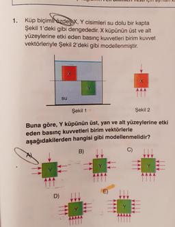 1. Küp biçimli özdeş X, Y cisimleri su dolu bir kapta
Şekil 1'deki gibi dengededir. X küpünün üst ve alt
yüzeylerine etki eden basınç kuvvetleri birim kuvvet
vektörleriyle Şekil 2'deki gibi modellenmiştir.
X
Y
SU
Şekil 1
Şekil 2
Buna göre, Y küpünün üst, yan ve alt yüzeylerine etki
eden basınç kuvvetleri birim vektörlerle
aşağıdakilerden hangisi gibi modellenmelidir?
B)
C)
Y E
D)
TE