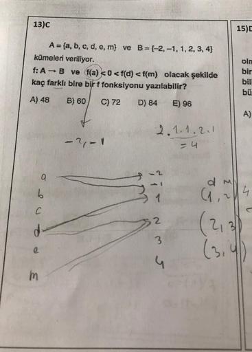 13)C
A = (a, b, c, d, e, m) ve B=(-2,-1, 1, 2, 3, 4)
kümeleri veriliyor.
f: A - B ve f(a) <0 <f(d) <f(m) olacak şekilde
kaç farklı bire bir f fonksiyonu yazılabilir?
A) 48
B) 60
C) 72
D) 84
E) 96
2.1.1.2.1
-?/- 1
= 4
a
b
C
d-
m
1
2
35
G
15)D
olm
bir
bil
bü