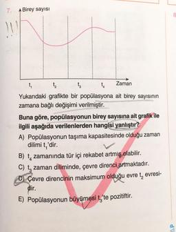 7.
11
A Birey sayısı
t₁
t₂
ta
t₁
Zaman
Yukarıdaki grafikte bir popülasyona ait birey sayısının
zamana bağlı değişimi verilmiştir.
Buna göre, popülasyonun birey sayısına ait grafik ile
ilgili aşağıda verilenlerden hangisi yanlıştır?
A) Popülasyonun taşıma kapasitesinde olduğu zaman
dilimi t,'dir.
B) t zamanında tür içi rekabet artmış olabilir.
C) to zaman diliminde, çevre direnci artmaktadır.
D) Çevre direncinin maksimum olduğu evre tevresi-
dir.
E) Popülasyonun büyümesi t'te pozitiftir.
8
AP