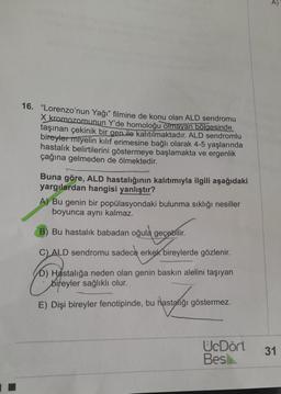 16. "Lorenzo'nun Yağı" filmine de konu olan ALD sendromu
X kromozomunun Y'de homoloğu olmayan bölgesinde
taşınan çekinik bir gen ile kalıtılmaktadır. ALD sendromlu
bireyler miyelin kılıf erimesine bağlı olarak 4-5 yaşlarında
hastalık belirtilerini göstermeye başlamakta ve ergenlik
çağına gelmeden de ölmektedir.
Buna göre, ALD hastalığının kalıtımıyla ilgili aşağıdaki
yargılardan hangisi yanlıştır?
A) Bu genin bir popülasyondaki bulunma sıklığı nesiller
boyunca aynı kalmaz.
B) Bu hastalık babadan oğula geçebilir.
C) ALD sendromu sadece erkek bireylerde gözlenir.
D) Hastalığa neden olan genin baskın alelini taşıyan
bireyler sağlıklı olur.
Pastang
E) Dişi bireyler fenotipinde, bu hastalığı göstermez.
UcDört
Bes
31