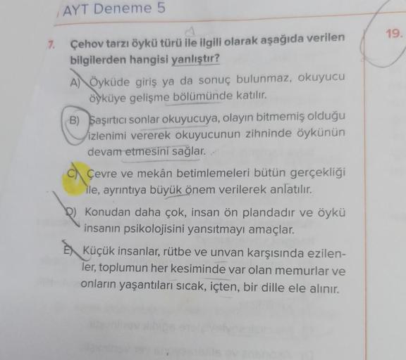 AYT Deneme 5
7.
Çehov tarzı öykü türü ile ilgili olarak aşağıda verilen
bilgilerden hangisi yanlıştır?
A) Öyküde giriş ya da sonuç bulunmaz, okuyucu
öyküye gelişme bölümünde katılır.
B) Saşırtıcı sonlar okuyucuya, olayın bitmemiş olduğu
izlenimi vererek ok