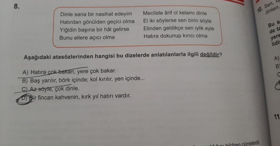 8.
Mecliste ârif ol kelamı dinle
Dinle sana bir nasihat edeyim
Hatırdan gönülden geçici olma
Yiğidin başına bir hâl gelirse
Bunu ellere açıcı olma
El iki söylerse sen birin söyle
Elinden geldikçe sen iylik eyle
Hatıra dokunup kırıcı olma
Aşağıdaki atasözle