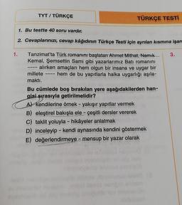 TYT / TÜRKÇE
TÜRKÇE TESTI
1. Bu testte 40 soru vardır.
2. Cevaplarınızı, cevap kâğıdının Türkçe Testi için ayrılan kısmına işare
1.
3.
Tanzimat'ta Türk romanını başlatan Ahmet Mithat, Namık
Kemal, Şemsettin Sami gibi yazarlarımız Batı romanını
alırken amaçları hem olgun bir insana ve uygar bir
hem de bu yapıtlarla halka uygarlığı aşıla-
———-
millete
maktı.
Bu cümlede boş bırakılan yere aşağıdakilerden han-
gisi sırasıyla getirilmelidir?
2011
A) Kendilerine örnek - yakışır yapıtlar vermek
nB) eleştirel bakışla ele - çeşitli dersler vererek
C) taklit yoluyla - hikâyeler anlatmak
D) inceleyip - kendi aynasında kendini göstermek
E) değerlendirmeye - mensup bir yazar olarak