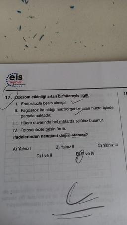 000
:eis
Yayınları
.......
17. Lizozom etkinliği artan bir hücreyle ilgili,
1. Endositozla besin almıştır.
II. Fagositoz ile aldığı mikroorganizmaları hücre içinde
parçalamaktadır.
III. Hücre duvarında bol miktarda selüloz bulunur.
IV. Fotosentezle besin üretir.
ifadelerinden hangileri doğru olamaz?
A) Yalnız I
B) Yalnız II
D) I ve II
il
ve IV
C) Yalnız III
19