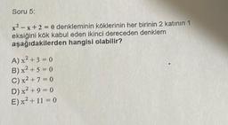 Soru 5:
x²-x+2=0 denkleminin köklerinin her birinin 2 katının 1
eksiğini kök kabul eden ikinci dereceden denklem
aşağıdakilerden hangisi olabilir?
A) x² + 3 = 0
B) x² + 5 = 0
C) x² +7=0
D) x² + 9 = 0
E) x² + 11 = 0