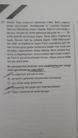 17. Seviye Talip romanının kahramanı Fahir, Batılı yaşayış
içinde büyümüştür. Muhafazakar bir ortamda büyüyen
hala kızı Macide'yle evlenir. Macide, Fahir'in kılavuzluğun-
da yeni, Avrupai bir kimlik edinmeye çalışırsa da ---- . Bu
evlilik giderek sarsılmaya başlar. Genç adam, İngiltere'ye
kaçar. Roman, tam bu noktada başlar: 1908 Meşrutiyet'i
ilan edilir ve İngiltere'ye kaçan Fahir, memlekete geri dö-
ner; umutla güzel günler beklemeye başlar. Karı koca yeni
bir balayı yaşamaktadır âdeta; Macide, Batılı olmaya baş-
lamış ve özgürleşmiştir. Kadınlı erkekli eğlenmeler sırasın-
da Fahir'in çocukluk arkadaşı Seviye, ortaya çıkana kadar
her şey güzel gider.
Bu parçada boş bırakılan yere aşağıdakilerden hangi-
sinin getirilmesi en uygundur?
A bu yaşantıya çok çabuk alışır
B) annesinin gelenekçi dünyasından kurtulamaz
C) ona kimse saygı göstermez
DAvrupalılığı her geçen gün özümsemektedir
E) yılların özlemine bir anda kavuşur