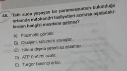 48. Tatlı suda yaşayan bir paramesyumun bulunduğu
ortamda mitokondri faaliyetleri azalırsa aşağıdaki-
lerden hangisi meydana gelmez?
Ther
A) Plazmoliz görülür.
B) Oksijenli solunum yavaşlar.
C) Hücre dışına yeterli su atılamaz.
D) ATP üretimi azalır.
E) Turgor basıncı artar.
algolia
pl-amssioona (E