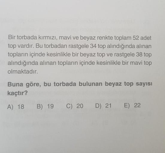 Bir torbada kırmızı, mavi ve beyaz renkte toplam 52 adet
top vardır. Bu torbadan rastgele 34 top alındığında alınan
topların içinde kesinlikle bir beyaz top ve rastgele 38 top
alındığında alınan topların içinde kesinlikle bir mavi top
olmaktadır.
Buna göre