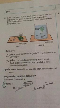 TYT
5. Şekil - 1'de hacmi V₁ olan esnek balon V₂ hacimli taşa iple
bağlanıyor. Taş içinde su bulunan kaba bırakıldığında
Şekil - 2'deki gibi taş kabın tabanına temas edecek şekilde
denge sağlanıyor.
Esnek
balon
Esnek
balon
Su
lp
Taş
Yer (Yatay)
Yer (Yatay)
Şekil - 1
Şekil - 2
Buna göre;
Taş ve balon suya bırakıldığında V₁ + V₂ hacminde su
yerdeğiştirir.
II. Sekil - 1'de yerin taşa uyguladığı tepki kuvveti,
Şekil - 2'de kap tabanının taşa uyguladığı tepki
kuvvetinden büyüktür.
ft. Kaba su ilave edilirse, taşa etki eden kaldırma kuvveti
artar.
yargılarından hangileri doğrudur?
(Ipin hacmi önemsizdir.)
A) Yalnız II
(B) I ve
C) Ivett
D) II ve
Ip
Taş
E) LH ve Ill
6.