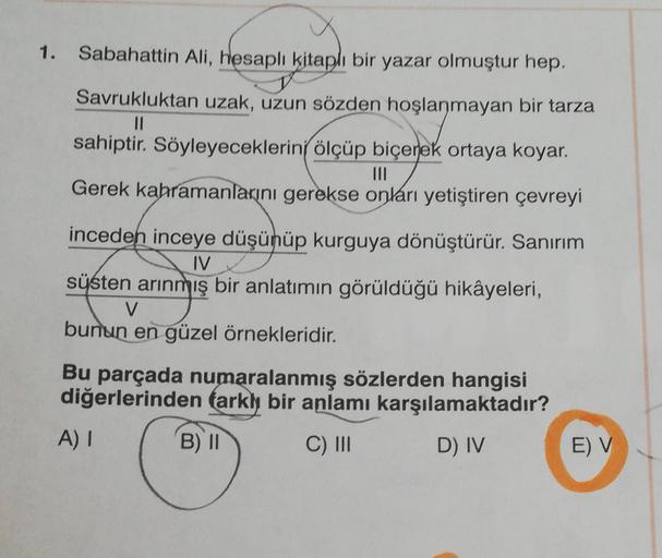 1. Sabahattin Ali, hesaplı kitaplı bir yazar olmuştur hep.
Savrukluktan uzak, uzun sözden hoşlanmayan bir tarza
||
sahiptir. Söyleyeceklerini ölçüp biçerek ortaya koyar.
|||
Gerek kahramanlarını gerekse onları yetiştiren çevreyi
inceden inceye düşünüp kurg