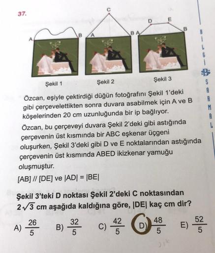 37.
A
B
BA
E
S
Şekil 1
Şekil 2
Şekil 3
Özcan, eşiyle çektirdiği düğün fotoğrafını Şekil 1'deki
gibi çerçevelettikten sonra duvara asabilmek için A ve B
köşelerinden 20 cm uzunluğunda bir ip bağlıyor.
M
A
Özcan, bu çerçeveyi duvara Şekil 2'deki gibi astığın