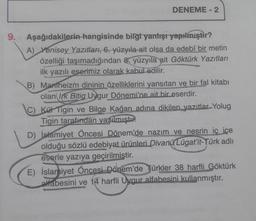 9.
DENEME - 2
Aşağıdakilerin hangisinde bilgi yanlışı yapılmıştır?
A) Yenisey Yazıtları, 6. yüzyıla ait olsa da edebî bir metin
özelliği taşımadığından 8. yüzyıla ait Göktürk Yazıtları
ilk yazılı eserimiz olarak kabul edilir.
B) Mantheizm dininin özelliklerini yansıtan ve bir fal kitabı
olan Irk Bitig Uygur Dönemi'ne ait bir eserdir.
Kül Tigin ve Bilge Kağan adına dikilen yazıtlar Yolug
Tigin tarafından yazılmıştır.
D) İslamiyet Öncesi Dönem'de nazım ve nesrin iç içe
olduğu sözlü edebiyat ürünleri Divanü Lügat'it-Türk adlı
eserle yazıya geçirilmiştir.
E) İslamiyet Öncesi Dönem'de Türkler 38 harfli Göktürk
alfabesini ve 14 harfli Uygur alfabesini kullanmıştır.