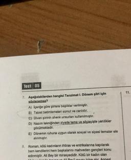 Test 05
7. Aşağıdakilerden hangisi Tanzimat I. Dönem şiiri için
söylenemez?
A) Içeriğe göre şiirlere başlıklar verilmiştir.
B) Tabiat betimlemeleri somut ve canlıdır.
C) Divan şiirinin ahenk unsurları kullanılmıştır.
D) Nazım tekniğinden ziyade tema ve söyleyişte yenilikler
görülmektedir.
E) Dönemin ruhuna uygun olarak sosyal ve siyasi temalar ele
alınmıştır.
8. Roman, kötü kadınların ihtiras ve entrikalarına kapılarak
hem kendilerini hem başkalarını mahveden gençleri konu
edinmiştir. Ali Bey bir mirasyedidir. Kötü bir kadın olan
our yn Ali Boui pucu icine alır. Annesi