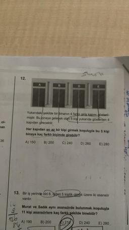 ol-
man
36
sun
A
B
Yukarıdaki şekilde bir binanın 4 farklı giriş kapısı gösteril-
miştir. Bu binaya gelecek olan 5 kiş yukarıda gösterilen 4
kapıdan girecektir.
Her kapıdan en az bir kişi girmek koşuluyla bu 5 kişi
binaya kaç farklı biçimde girebilir?
A) 150
B) 200 C) 240 D) 260
E) 280
13. Bir iş yerinde biri 6, diğeri 5 kişilik olmak üzere iki asansör
vardır.
Murat ve Sadık aynı asansörde bulunmak koşuluyla
11 kişi asansörlere kaç farklı şekilde binebilir?
A) 190 B) 200
210 D) 240
E) 280
25/605
84
12.
koyo.