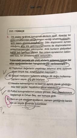 2
TYT/TÜRKÇE
5. Dili doğru ve güzel konuşmak dilcilerin işidir, diyenler bir
yükü omuzlarından atmış olmanın verdiği rahatlıkla sözcük-
lerin kasını gözünü parçalıyorlar. Dilin düşüncenin aynası
olduğunu akla bile getirmiyorlar, sonra da düşüncelerinin
anlaşılmamasından yakınıyorlar. Artık bunların şikâyetleri
kabak tadı vermeye başladı. Ben onlara aynalarının üstün-
deki tozu, kiri silmelerini salık veriyorum.
Yukarıdaki parçada altı çizili sözlerin anlamını içeren bir
söze aşağıdakilerden hangisinde yer verilmemiştir?
A) Toplumun değerlerini yaşatmayı istiyoruz ama aydınım
diyen birçok kişi, sorumluluktan kaçınıyor.
B) Sosyal medyanın kullanımı arttıkça dili doğru kullanma-
yanların sayısı, çığ gibi büyüyor.
C) Hesaba katmadığımız ve basit bir ayrıntı olarak gördüğü-
müz bazı şeyler, hayatımızı altüst edebiliyor
D) Futbol konuşmalarının uzayıp gitmesi, beni usandırmaya
başlamıştı ki Orhan Bey, asıl konuya girdi.
Be
E) Beni en çok eleştiren dostlarım, zamanı geldiğinde benim
için en büyük özveride bulundular.