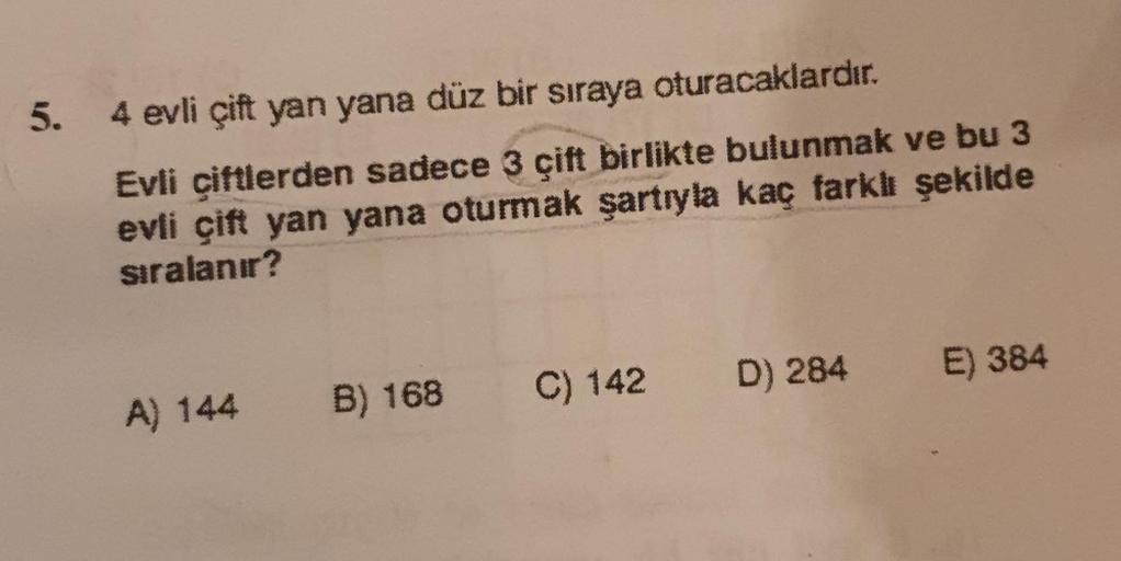 5.
4 evli çift yan yana düz bir sıraya oturacaklardır.
Evli çiftlerden sadece 3 çift birlikte bulunmak ve bu 3
evli çift yan yana oturmak şartıyla kaç farklı şekilde
sıralanır?
A) 144
B) 168 C) 142 D) 284 E) 384