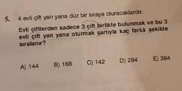 5.
4 evli çift yan yana düz bir sıraya oturacaklardır.
Evli çiftlerden sadece 3 çift birlikte bulunmak ve bu 3
evli çift yan yana oturmak şartıyla kaç farklı şekilde
sıralanır?
A) 144
B) 168 C) 142 D) 284 E) 384