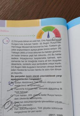 Bölüm
3.
Orta
(1) Dünyada bilinen en eski halı, Orta Asya'da Pazırık
Kurganı'nda bulunan halıdır. (II) Bugün Rusya'daki
Hermitage Müzesi'nde korunan bu halı, Türklerin gö-
çebe alışkanlıklarını açıkça gözler önüne seriyor. (III)
Yaklaşık 2600 yıl önce dokunan bu halıdan günümü-
ze kadar binlerce çeşit halı dokundu. (IV) Bu halılar
sadece ihtiyaçlarımızı karşılamakla kalmadı, aynı
zamanda her bir ilmeğinde insana ait tüm duyguları
desenlerle, renklerle veya sembollerle ortaya koydu.
(V) Bugün hâlâ duyguların tercümanı olmaya devam
eden Hereke'de kurulan fabrika ile adını tüm dünya-
ya duyurdu.
Bu parçadan kesin olarak çıkarılabilecek yargı
aşağıdakilerden hangisidir?
Sultan Abdülmecit Türk halısını dünyaya tanıt-
mada öncü rol oynamıştır.
B) Pazırık'ta bulunan hali; dünyada dokunmuş ilk
Türk halısıdır.
CTürk halıları, XIX. yüzyıla kadar Rusya haricin-
deki ülkelerde bilinmiyordu.
Türk halı dokumacılığında işlevsellikten çok es-
tetik ön plandadır.
Hali dokumacılığının, Türk göçebe kültüründe
vazgeçilmez bir yeri vardır.
(2017-YGS)
O'Jaliyon
Kolay
Zor