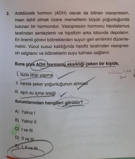 2.
Antidiüretik hormon (ADH) olarak da bilinen vasopressin,
insan dahil olmak üzere memelilerin büyük çoğunluğunda
bulunan bir hormondur. Vasopressin hormonu hipotalamus
tarafından sentezlenir ve hipofizin arka lobunda depolanır.
En önemli görevi böbrekler