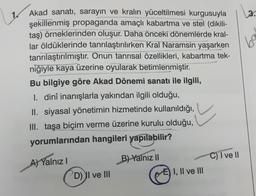 Akad sanatı, sarayın ve kralın yüceltilmesi kurgusuyla
şekillenmiş propaganda amaçlı kabartma ve stel (dikili-
taş) örneklerinden oluşur. Daha önceki dönemlerde kral-
lar öldüklerinde tanrılaştırılırken Kral Naramsin yaşarken
tanrılaştırılmıştır. Onun tanrısal özellikleri, kabartma tek-
niğiyle kaya üzerine oyularak betimlenmiştir.
Bu bilgiye göre Akad Dönemi sanatı ile ilgili,
I. dinî inanışlarla yakından ilgili olduğu,
II. siyasal yönetimin hizmetinde kullanıldığı,
III. taşa biçim verme üzerine kurulu olduğu,
yorumlarından hangileri yapılabilir?
A) Yalnız I
www.g
B) Yalnız II
D) II ve III
EI, II ve III
wagsverst
HOR
C) I ve II
3.
ba