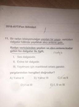 2018-AYT/Fen Bilimleri
11. Bir radyo istasyonundan yapılan bir yayın, vericiden
dalgalar hâlinde yayılarak alıcı antene gelir.
Radyo vericisinden yayılan ve alıcı antene kadar
gelen bu dalgalar ile ilgili,
radyo
I. Ses dalgasıdır.
II. Enine bir dalgadır.
III. Yayılması için maddesel ortam gerekir.
yargılarından hangileri doğrudur?
A) Yalnız II
B) Yalnız III
C) I ve II
D) I ve III
E) I, II ve III