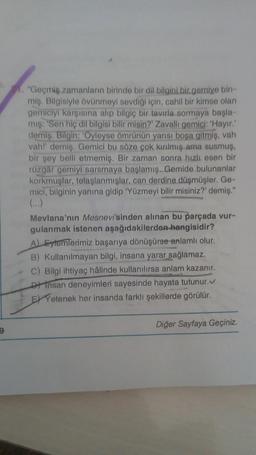 9
1. "Geçmiş zamanların birinde bir dil bilgini bir gemiye bin-
miş. Bilgisiyle övünmeyi sevdiği için, cahil bir kimse olan
gemiciyi karşısına alıp bilgiç bir tavırla sormaya başla-
mış: 'Sen hiç dil bilgisi bilir misin?' Zavallı gemici: 'Hayır.'
demiş. Bilgin: 'Oyleyse ömrünün yarısı boşa gitmiş, vah
vahl' demiş. Gemici bu söze çok kırılmış ama susmuş,
bir şey belli etmemiş. Bir zaman sonra hızlı esen bir
rüzgar gemiyi sarsmaya başlamış. Gemide bulunanlar
korkmuşlar, telaşlanmışlar, can derdine düşmüşler. Ge-
mici, bilginin yanına gidip 'Yüzmeyi bilir misiniz?' demiş."
(...)
Mevlana'nın Mesnevi'sinden alınan bu parçada vur-
gulanmak istenen aşağıdakilerden hangisidir?
A) Eylemlerimiz başarıya dönüşürse anlamlı olur.
B) Kullanılmayan bilgi, insana yarar sağlamaz.
C) Bilgi ihtiyaç hâlinde kullanılırsa anlam kazanır.
Dinsan deneyimleri sayesinde hayata tutunur.✔
EXYetenek her insanda farklı şekillerde görülür.
Diğer Sayfaya Geçiniz.