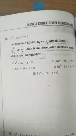 İKİNCİ DERECEDEN DENKLEMLER
10. x²-3x-5=0
ILARI
denkleminin kökleri x, ve x₂ olmak üzere,
1
1
olan ikinci dereceden denklem aşağı
—
ve
X₁
x2
dakilerden hangisidir?
A) x² - 5x-3 = 0
B) 3x² - 5x-1=0
C) 5x² + 3x - 1 = 0
D) 5x²-3x-1=0
11. x²-2x-6-0
E) 3x² + 5x - 1 = 0
dir.