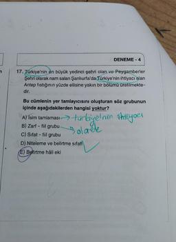 DENEME-4
17. Türkiye'nin en büyük yedinci şehri olan ve Peygamberler
Şehri olarak nam salan Şanlıurfa'da Türkiye'nin ihtiyacı olan
Antep fıstığının yüzde ellisine yakın bir bölümü üretilmekte-
dir.
Bu cümlenin yer tamlayıcısını oluşturan söz grubunun
içinde aşağıdakilerden hangisi yoktur?
A) Isim tamlaması türkiyelnim ihtiyoel
B) Zarf - fiil grubu-
Solareke
C) Sifat - fiil grubu
D) Niteleme ve belirtme sifati
(E) Belirtme hâli eki