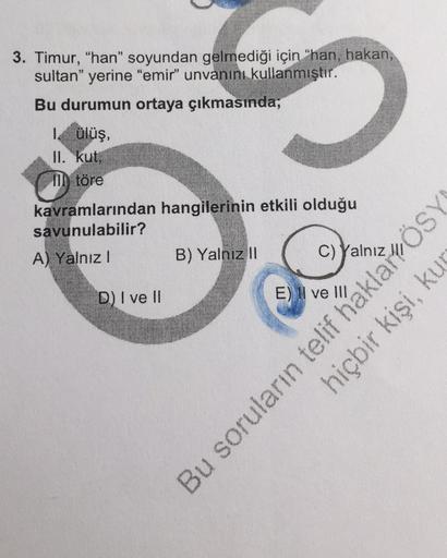 3. Timur, "han" soyundan gelmediği için "han, hakan,
sultan" yerine "emir" unvanını kullanmıştır.
Bu durumun ortaya çıkmasında;
1. ülüş,
II. kut,
Il töre
kavramlarından hangilerinin etkili olduğu
savunulabilir?
A) Yalnız I
B) Yalnız II
D) I ve II
C) Yalnız