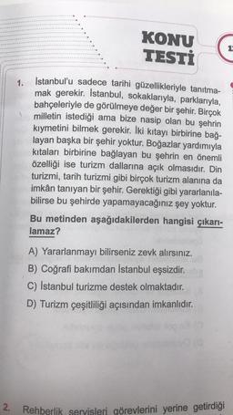 2.
KONU
TESTİ
13
1.
İstanbul'u sadece tarihi güzellikleriyle tanıtma-
mak gerekir. İstanbul, sokaklarıyla, parklarıyla,
bahçeleriyle de görülmeye değer bir şehir. Birçok
milletin istediği ama bize nasip olan bu şehrin
kıymetini bilmek gerekir. İki kıtayı birbirine bağ-
layan başka bir şehir yoktur. Boğazlar yardımıyla
kıtaları birbirine bağlayan bu şehrin en önemli
özelliği ise turizm dallarına açık olmasıdır. Din
turizmi, tarih turizmi gibi birçok turizm alanına da
imkân tanıyan bir şehir. Gerektiği gibi yararlanıla-
bilirse bu şehirde yapamayacağınız şey yoktur.
Bu metinden aşağıdakilerden hangisi çıkarı-
lamaz?
A) Yararlanmayı bilirseniz zevk alırsınız.
B) Coğrafi bakımdan İstanbul eşsizdir.
C) İstanbul turizme destek olmaktadır.
D) Turizm çeşitliliği açısından imkanlıdır.
Rehberlik servisleri görevlerini yerine getirdiği