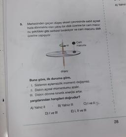 5.
Merkezinden geçen düşey eksen çevresinde sabit açısal
hızla dönmekte olan yatay bir disk üzerine bir cam macu-
nu şekildeki gibi serbest bırakılıyor ve cam macunu disk
üzerine yapışıyor.
Cam
80
macunu
düşey
Buna göre, ilk duruma göre,
1. Sistemin eylemsizlik momenti değişmez.
II. Diskin açısal momentumu azalır.
III. Diskin dönme kinetik enerjisi artar.
yargılarından hangileri doğrudur?
A) Yalnız II
* B) Yalnız III
.
D) I ve III
C) I ve II
E) I, II ve III
A) Yalnız
28