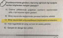 O
Popülasyonlarda görülen J tipi artış eğrisiyle ilgi aşağıda
verilen bilgilerden hangisi yanlıştır?
A) Üretme çiftliklerinde çoğaltılan canlıların sayılarındaki
artış J tipi büyüme eğrisi gösterir.
B) Birey sayısında değişiminde çevresel faktörler etkilidir
C) Birey sayısındaki artış popülasyon büyümesini sınırlandırır.
D) Hızlı logaritmik bir artış ve hızlı bir azalış görülür.
E) Gerçek bir denge fazı yoktur.