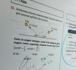 FİZİK
12. Sürtünmesi önemsiz ortamda kütlesi 3 kg olan cisim bir en-
gele çarparak şekildeki gibi yansıyor.
3 kg
9 = 8 m/s
0=8 m/s
no
30% 30°
Cisim ile engelin etkileşim süresi 0,4s olduğuna göre,
engelin cisme uyguladığı ortalama kuvvet kaç N dır?
1
√3
sin 30°
= cos 30º =
2'
2
B) 60
C) 60/2
D) 60√3
A) 30
15
E) 120
24
14. Elektromanye
nünde hareke
Radyo
dalgalan
1. Frekans arta
II. Dalga boyu a
III. Enerji artar.
yargılarından ha
A) Yalnız i
D) de