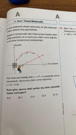 A
A
11. Sınıf / Temel Matematik
Bir spor kulübünün atıcılık salonunda, bir disk fırlatıcıdan
fırlatılan disklere atış yapılmaktadır.
Aşağıda O noktasındaki disk fırlatıcısından fırlatılan diskin
izlediği parabolik yol ve sporcunun diski vurma doğrultu-
su koordinat düzleminde modellenmiştir.
Yükseklik
(Yer düzlemi)
IIIRA
-----
wo
abrasistiron
8 uzunbob
Ülodstaq (x)
Disk fırlatıcının fırlattığı disk y = -x² + 7x parabolik yolunu
izlemektedir. Sporcunun diski vurma doğrultusu
y = 2x - 6 dır.
Buna göre, sporcu diski yerden kaç birim yükseklik-
teyken vurmuştur?
A) 6
B) 7
C) 8 D) 9
E) 10
28. Şekil 1'de y =
fonksiyonuna ü
y = g(x), y=h(
Palme Yayınevi
y=g