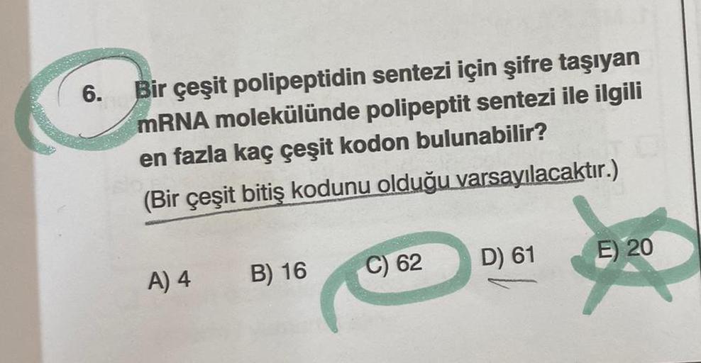 6.
Bir çeşit polipeptidin sentezi için şifre taşıyan
mRNA molekülünde polipeptit sentezi ile ilgili
en fazla kaç çeşit kodon bulunabilir?
(Bir çeşit bitiş kodunu olduğu varsayılacaktır.)
A) 4
B) 16
C) 62
D) 61
E) 20