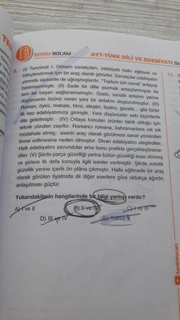 ray
(B
BENIM HOCAM
AYT-TÜRK DİLİ VE EDEBİYATI Sa
11. S
1
(1) Tanzimat 1. Dönem sanatçıları, edebiyatı halkı eğitmek ve
bilinçlendirmek için bir araç olarak görürler. Sanatçılar edebiyatın
yanında siyasetle de uğraşmışlardır. "Toplum için sanat" anlayışı
benimsenmiştir. (II) Sade bir dille yazmak amaçlanmışsa da
tam bir başarı sağlanamamıştır. Süslü, sanatlı anlatım yerine
düşüncenin özünü veren yeni bir anlatım oluşturulmuştur. (III)
Roman, öykü, makale, fikra, eleştiri, tiyatro, gazete... gibi türler
ilk kez edebiyatımıza girmiştir. Yeni düşünceler eski biçimlerle
dile getirilmiştir. (IV) Ortaya konulan ürünler taklit olduğu için
teknik yönden zayıftır. Romancı romana, kahramanlara sık sık
müdahale etmiş; eserin araç olarak görülmesi sanat yönünden
ihmal edilmesine neden olmuştur. Divan edebiyatını eleştir
Halk edebiyatını savundular ama bunu pratikte gerçekleştireme-
diler. (V) Şiirde parça güzelliği yerine bütün güzelliği esas alınmış
ve şiirlere ilk defa konuyla ilgili isimler verilmiştir. Şiirde estetik
güzellik yerine içerik ön plana çıkmıştır. Halkı eğitmede bir araç
olarak görülen tiyatroda dil diğer eserlere göre oldukça ağırdır,
anlaşılması güçtür.
Yukarıdakilerin hangilerinde bir bilgi yanlışı vardır?
Ave Il
B) II ve
Cve III
D) Ive TV
E-Yalniz V
/benimhocam