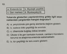 12.
a. Endemik tür b. Biyolojik çeşitlilik
c. Gen merkezi d. Biyokaçakçılık
Yukarıda gösterilen yapılandırılmış grittle ilgili seçe-
neklerdeki yargılardan hangisi doğrudur?
A) a, yeryüzünde çok geniş alanlarda dağılım gösterir.
B) b, sadece bitki çeşitliliği ile sınırlıdır.
C) c, ülkemizde buğday bitkisi örnektir.
D) Ülkeler dile gen bankaları kurarak, canlıların hücrelerini
koruma ve araştırma evlerinde saklamaktadır.
E) b, tür çeşitliliği ile ters orantı gösterir.