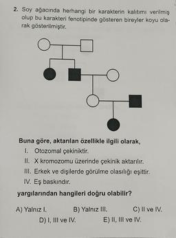 2. Soy ağacında herhangi bir karakterin kalıtımı verilmiş
olup bu karakteri fenotipinde gösteren bireyler koyu ola-
rak gösterilmiştir.
Buna göre, aktarılan özellikle ilgili olarak,
1. Otozomal çekiniktir.
II. X kromozomu üzerinde çekinik aktarılır.
III. Erkek ve dişilerde görülme olasılığı eşittir.
IV. Eş baskındır.
yargılarından hangileri doğru olabilir?
A) Yalnız I.
B) Yalnız III.
C) II ve IV.
D) I, III ve IV.
E) II, III ve IV.