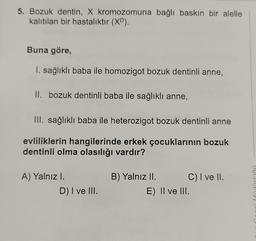 5. Bozuk dentin, X kromozomuna bağlı baskın bir alelle
kalıtılan bir hastalıktır (XD).
Buna göre,
I. sağlıklı baba ile homozigot bozuk dentinli anne,
II. bozuk dentinli baba ile sağlıklı anne,
III. sağlıklı baba ile heterozigot bozuk dentinli anne
evliliklerin hangilerinde erkek çocuklarının bozuk
dentinli olma olasılığı vardır?
A) Yalnız I.
B) Yalnız II.
C) I ve II.
D) I ve III.
E) II ve III.
wh
X
V